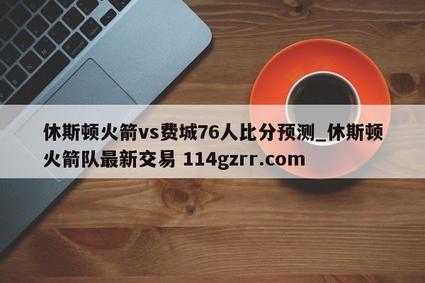 休斯顿火箭vs费城76人比分预测_休斯顿火箭队最新交易 114gzrr.com 