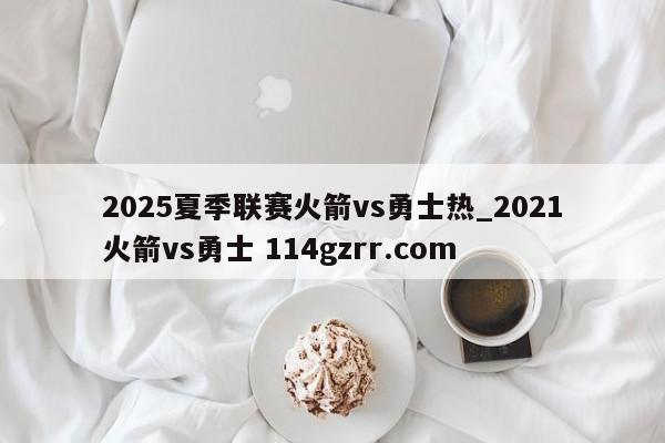 2025夏季联赛火箭vs勇士热_2021火箭vs勇士 114gzrr.com 