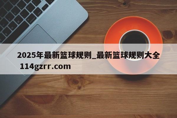 2025年最新篮球规则_最新篮球规则大全 114gzrr.com 