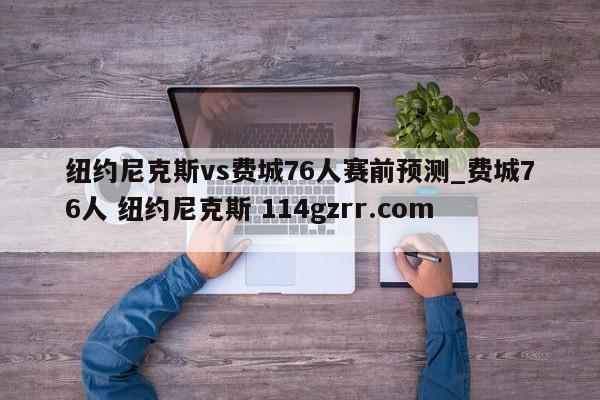 纽约尼克斯vs费城76人赛前预测_费城76人 纽约尼克斯 114gzrr.com 