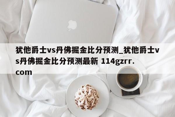 犹他爵士vs丹佛掘金比分预测_犹他爵士vs丹佛掘金比分预测最新 114gzrr.com 
