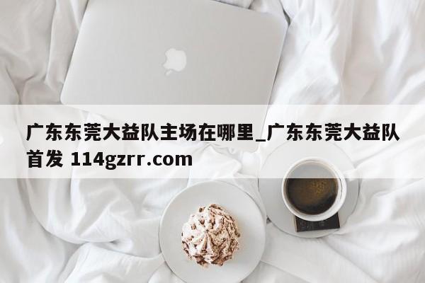 广东东莞大益队主场在哪里_广东东莞大益队首发 114gzrr.com 