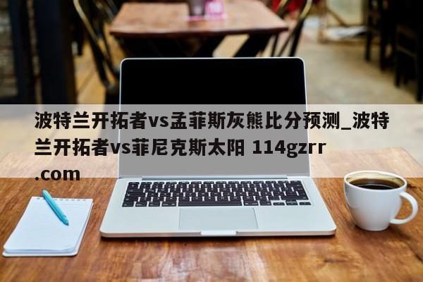 波特兰开拓者vs孟菲斯灰熊比分预测_波特兰开拓者vs菲尼克斯太阳 114gzrr.com 