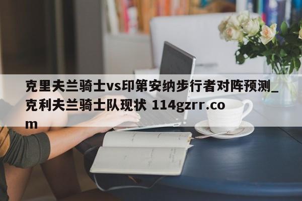 克里夫兰骑士vs印第安纳步行者对阵预测_克利夫兰骑士队现状 114gzrr.com 