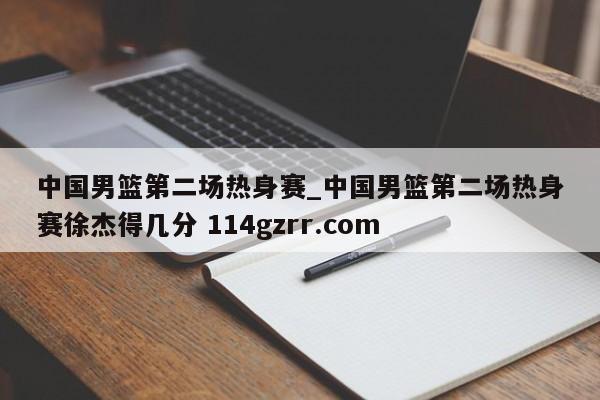 中国男篮第二场热身赛_中国男篮第二场热身赛徐杰得几分 114gzrr.com 