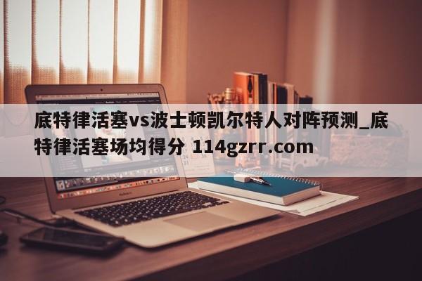 底特律活塞vs波士顿凯尔特人对阵预测_底特律活塞场均得分 114gzrr.com 