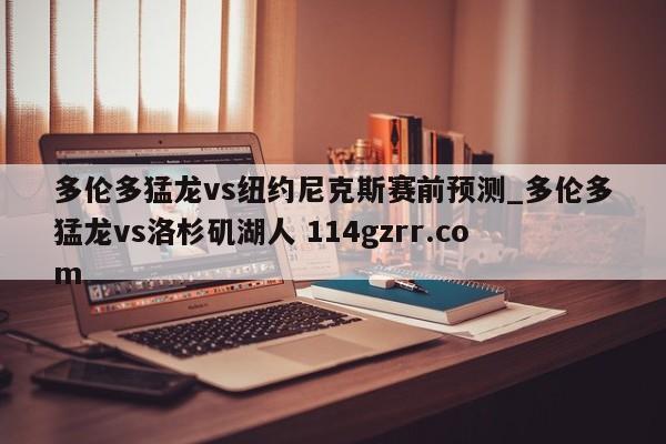多伦多猛龙vs纽约尼克斯赛前预测_多伦多猛龙vs洛杉矶湖人 114gzrr.com 