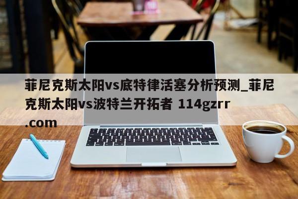 菲尼克斯太阳vs底特律活塞分析预测_菲尼克斯太阳vs波特兰开拓者 114gzrr.com 