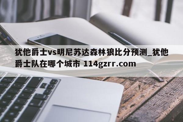 犹他爵士vs明尼苏达森林狼比分预测_犹他爵士队在哪个城市 114gzrr.com 