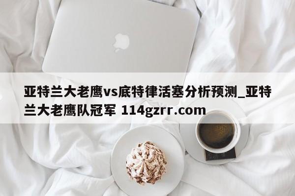 亚特兰大老鹰vs底特律活塞分析预测_亚特兰大老鹰队冠军 114gzrr.com 