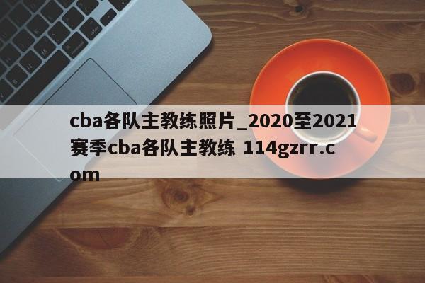 cba各队主教练照片_2020至2021赛季cba各队主教练 114gzrr.com 