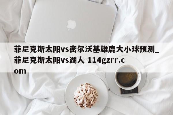 菲尼克斯太阳vs密尔沃基雄鹿大小球预测_菲尼克斯太阳vs湖人 114gzrr.com 