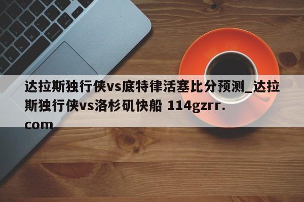 达拉斯独行侠vs底特律活塞比分预测_达拉斯独行侠vs洛杉矶快船 114gzrr.com 