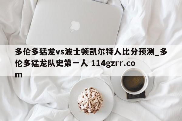 多伦多猛龙vs波士顿凯尔特人比分预测_多伦多猛龙队史第一人 114gzrr.com 