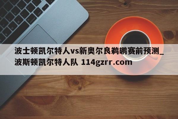 波士顿凯尔特人vs新奥尔良鹈鹕赛前预测_波斯顿凯尔特人队 114gzrr.com 