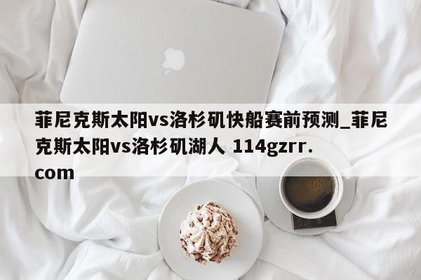 菲尼克斯太阳vs洛杉矶快船赛前预测_菲尼克斯太阳vs洛杉矶湖人 114gzrr.com 