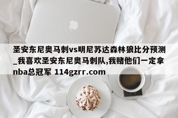 圣安东尼奥马刺vs明尼苏达森林狼比分预测_我喜欢圣安东尼奥马刺队,我赌他们一定拿nba总冠军 114gzrr.com 