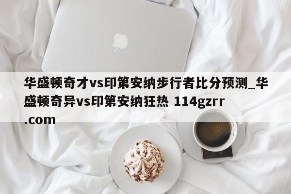 华盛顿奇才vs印第安纳步行者比分预测_华盛顿奇异vs印第安纳狂热 114gzrr.com 