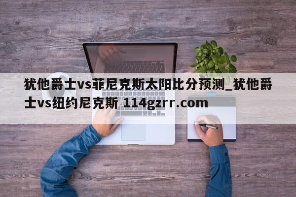 犹他爵士vs菲尼克斯太阳比分预测_犹他爵士vs纽约尼克斯 114gzrr.com 