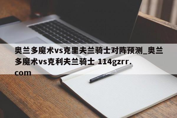 奥兰多魔术vs克里夫兰骑士对阵预测_奥兰多魔术vs克利夫兰骑士 114gzrr.com 