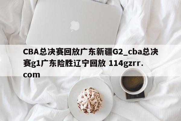 CBA总决赛回放广东新疆G2_cba总决赛g1广东险胜辽宁回放 114gzrr.com 