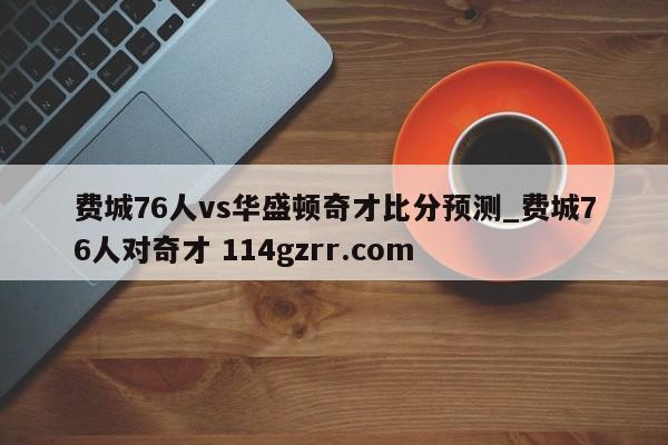 费城76人vs华盛顿奇才比分预测_费城76人对奇才 114gzrr.com 