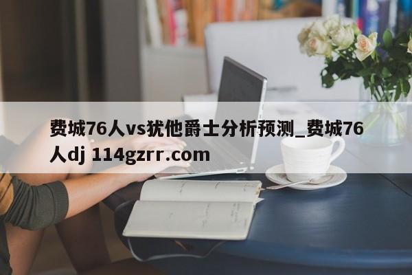 费城76人vs犹他爵士分析预测_费城76人dj 114gzrr.com 