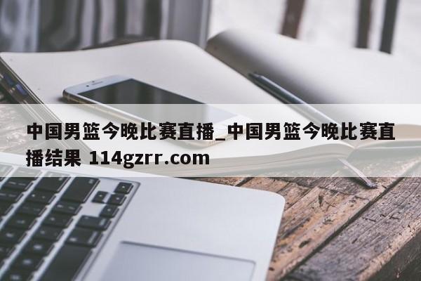 中国男篮今晚比赛直播_中国男篮今晚比赛直播结果 114gzrr.com 