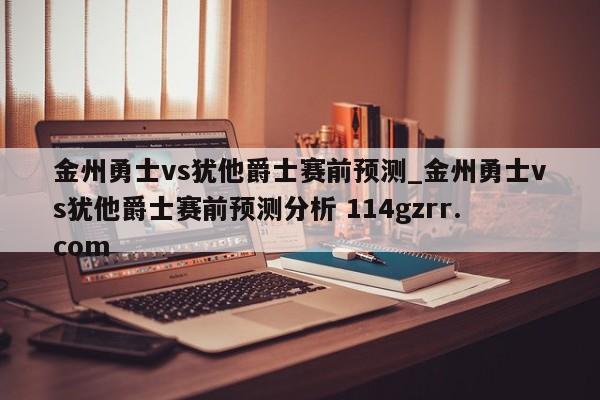 金州勇士vs犹他爵士赛前预测_金州勇士vs犹他爵士赛前预测分析 114gzrr.com 