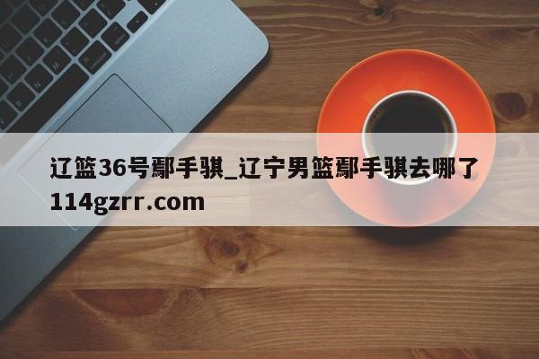 辽篮36号鄢手骐_辽宁男篮鄢手骐去哪了 114gzrr.com 