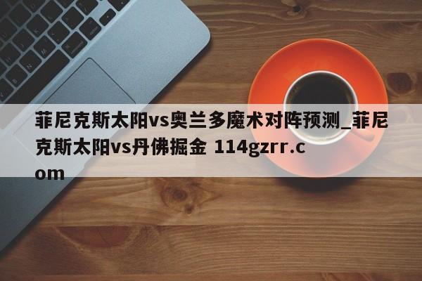 菲尼克斯太阳vs奥兰多魔术对阵预测_菲尼克斯太阳vs丹佛掘金 114gzrr.com 