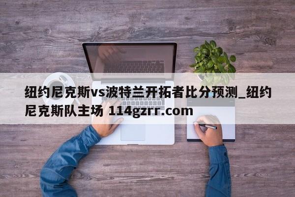 纽约尼克斯vs波特兰开拓者比分预测_纽约尼克斯队主场 114gzrr.com 
