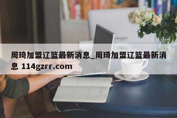 周琦加盟辽篮最新消息_周琦加盟辽篮最新消息 114gzrr.com 