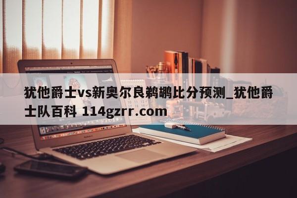 犹他爵士vs新奥尔良鹈鹕比分预测_犹他爵士队百科 114gzrr.com 