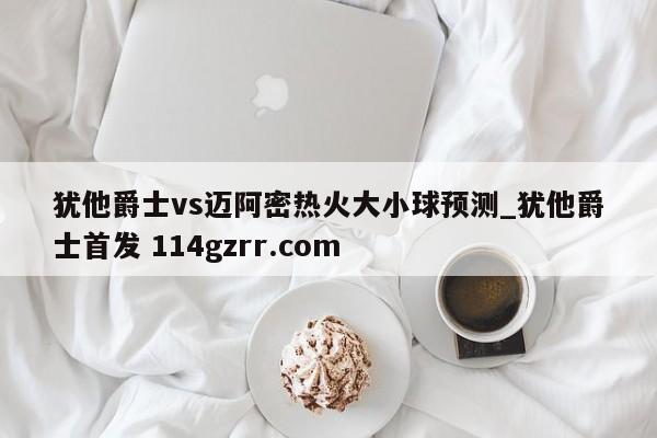 犹他爵士vs迈阿密热火大小球预测_犹他爵士首发 114gzrr.com 