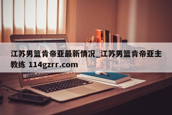 江苏男篮肯帝亚最新情况_江苏男篮肯帝亚主教练 114gzrr.com 