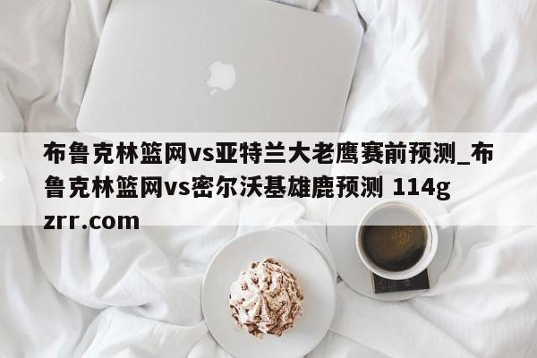 布鲁克林篮网vs亚特兰大老鹰赛前预测_布鲁克林篮网vs密尔沃基雄鹿预测 114gzrr.com 