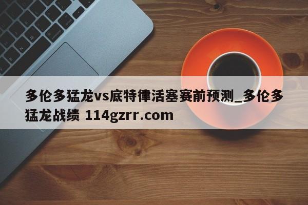 多伦多猛龙vs底特律活塞赛前预测_多伦多猛龙战绩 114gzrr.com 