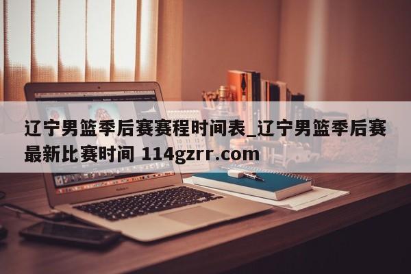 辽宁男篮季后赛赛程时间表_辽宁男篮季后赛最新比赛时间 114gzrr.com 