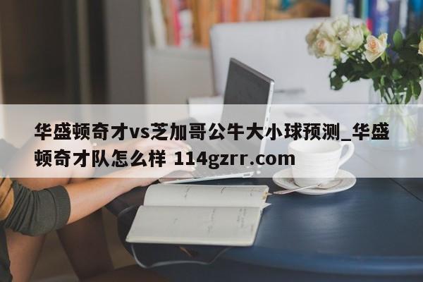 华盛顿奇才vs芝加哥公牛大小球预测_华盛顿奇才队怎么样 114gzrr.com 