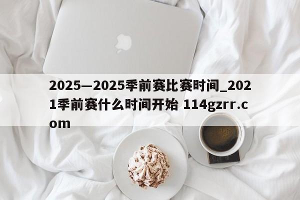 2025―2025季前赛比赛时间_2021季前赛什么时间开始 114gzrr.com 