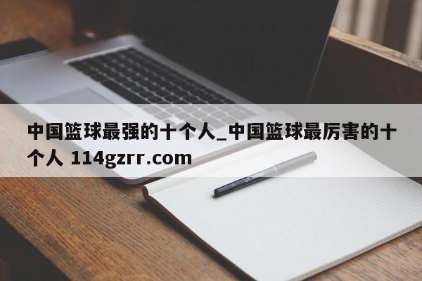 中国篮球最强的十个人_中国篮球最厉害的十个人 114gzrr.com 