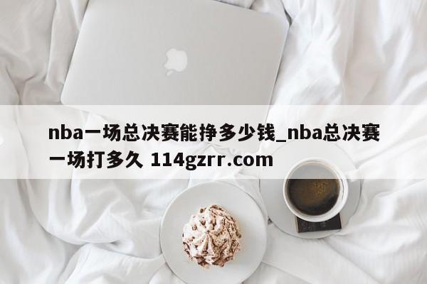 nba一场总决赛能挣多少钱_nba总决赛一场打多久 114gzrr.com 