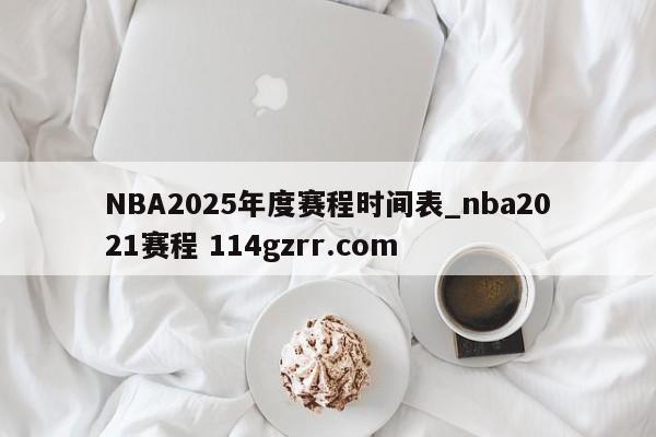 NBA2025年度赛程时间表_nba2021赛程 114gzrr.com 