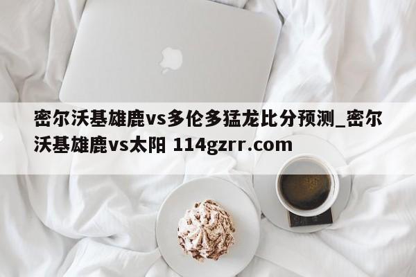 密尔沃基雄鹿vs多伦多猛龙比分预测_密尔沃基雄鹿vs太阳 114gzrr.com 