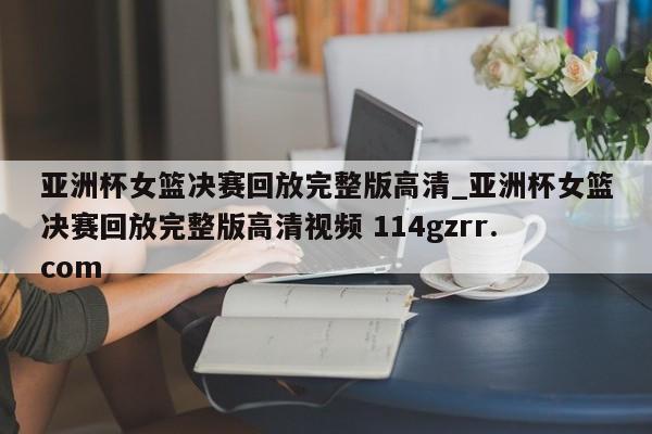 亚洲杯女篮决赛回放完整版高清_亚洲杯女篮决赛回放完整版高清视频 114gzrr.com 