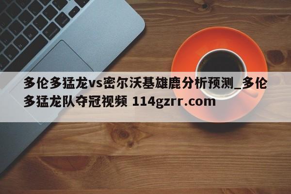 多伦多猛龙vs密尔沃基雄鹿分析预测_多伦多猛龙队夺冠视频 114gzrr.com 