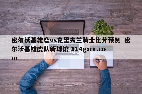 密尔沃基雄鹿vs克里夫兰骑士比分预测_密尔沃基雄鹿队新球馆 114gzrr.com 