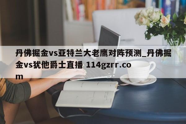 丹佛掘金vs亚特兰大老鹰对阵预测_丹佛掘金vs犹他爵士直播 114gzrr.com 