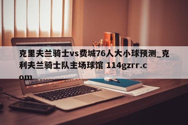 克里夫兰骑士vs费城76人大小球预测_克利夫兰骑士队主场球馆 114gzrr.com 